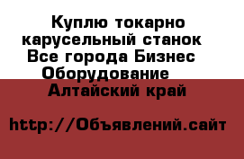 Куплю токарно-карусельный станок - Все города Бизнес » Оборудование   . Алтайский край